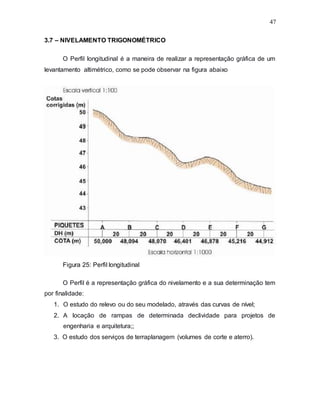 47
3.7 – NIVELAMENTO TRIGONOMÉTRICO
O Perfil longitudinal é a maneira de realizar a representação gráfica de um
levantamento altimétrico, como se pode observar na figura abaixo
Figura 25: Perfil longitudinal
O Perfil é a representação gráfica do nivelamento e a sua determinação tem
por finalidade:
1. O estudo do relevo ou do seu modelado, através das curvas de nível;
2. A locação de rampas de determinada declividade para projetos de
engenharia e arquitetura;;
3. O estudo dos serviços de terraplanagem (volumes de corte e aterro).
 