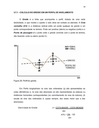 48
3.7.1 - CÁLCULO DO GREIDE EM UM PERFIL DE NIVELAMENTO
O Greide é a linha que acompanha o perfil, dotada de uma certa
declividade, e que mostra o quanto o solo deve ser cortado ou aterrado. A Cota
vermelha (CV) é a distância vertical entre um ponto qualquer do greide e um
ponto correspondente no terreno. Pode ser positiva (aterro) ou negativa (corte) e o
Ponto de passagem é o ponto onde o greide coincide com o ponto do terreno,
não havendo corte ou aterro (ponto C).
Figura 26: Perfil do greide.
Em Perfis longitudinais no eixo das ordenadas (y) são apresentadas as
cotas altimétricas e, no eixo das abscissas (x) são representadas as estacas ou
distâncias horizontais correspondentes (no caminhamento do eixo da rodovia). (A
escala do eixo das ordenadas é, quase sempre, dez vezes maior que a das
abscissas).
 