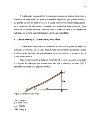 49
O nivelamento trigonométrico é empregado quando se trata de determinar a
diferença de nível entre dois pontos acessíveis, separados por grande distância,
ou quando se tem um ponto acessível e outros inacessíveis. Nestes casos, aplica-
se o processo de interseção conjugado com resoluções trigonométricas. Para
medir as distâncias verticais, conta-se com o auxílio da mira e os ângulos de
inclinação do terreno são medidos com o emprego do teodolito.
3.7.2. DETERMINAÇÃO DA DIFERENÇA DE NÍVEL
O nivelamento trigonométrico baseia-se no valor da tangente do ângulo de
inclinação do terreno, pois o valor desta função trigonométrica representa sempre
a diferença de nível por metro de distância horizontal medida no terreno, entre os
pontos considerados.
Assim, determinando a distância horizontal (DH) entre os pontos em estudo
e o ângulo de inclinação do terreno entre eles (á), a diferença de nível (DN) é
calculada aplicando-se a seguinte fórmula:
Figura 27: Diferença de nível
DN = DH.tg α,
tg α = BB’ / AB’ t
g α = DN / DH
DN = DH.tg α
 