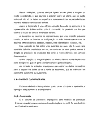 5
Nestas condições, pode-se sempre, figurar em um plano a imagem da
região considerada, o que equivale a projetar sobre um plano, que se supõe
horizontal, não só os limites da superfície a representar todas as particularidades
notáveis, naturais e artificiais do terreno.
Assim, a topografia é uma ciência aplicada, baseada na geometria e na
trigonometria, de âmbito restrito, pois é um capítulo da geodésia que tem por
objetivo o estudo da forma e dimensões da terra.
A topografia se incumbe da representação, por uma projeção ortogonal
cotada, de todos os detalhes da configuração do solo, mesmo que se trate de
detalhes artificiais: canais, estradas, cidades, vilas e construções isoladas, etc.
Esta projeção se faz sobre uma superfície de nível, isto é, sobre uma
superfície definida propriedade de ser, em cada um de seus pontos, normal à
direção da gravidade: as projetantes dos pontos a representar são, pois verticais
desses pontos.
A esta projeção ou imagem figurada do terreno dá-se o nome de planta ou
plano topográfico, que em geral são representados pela cartografia.
Ao conjunto de métodos empregados para colher os dados necessários
para o traçado da planta dá-se o nome de topometria, que se subdivide em
planimetria e altimetria ou nivelamento.
1. 4 – DIVISÕES DA TOPOGRAFIA
Pode-se subdividir a topografia em quatro partes principais: a topometria, a
topologia, a taqueometria e a fotogrametria.
1.4.1 – Topometria:
É o conjunto de processos empregados para medição de grandezas
lineares e angulares necessárias ao traçado da planta ou perfil. Se sub-dividindo
em Planimetria e Altimetria
 