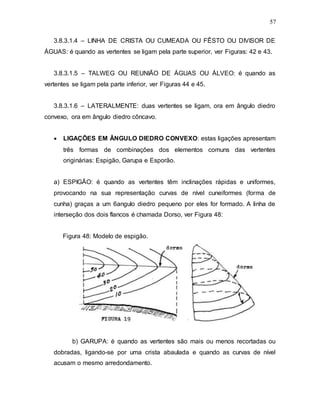 57
3.8.3.1.4 – LINHA DE CRISTA OU CUMEADA OU FÊSTO OU DIVISOR DE
ÁGUAS: é quando as vertentes se ligam pela parte superior, ver Figuras: 42 e 43.
3.8.3.1.5 – TALWEG OU REUNIÃO DE ÁGUAS OU ÁLVEO: é quando as
vertentes se ligam pela parte inferior, ver Figuras 44 e 45.
3.8.3.1.6 – LATERALMENTE: duas vertentes se ligam, ora em ângulo diedro
convexo, ora em ângulo diedro côncavo.
 LIGAÇÕES EM ÂNGULO DIEDRO CONVEXO: estas ligações apresentam
três formas de combinações dos elementos comuns das vertentes
originárias: Espigão, Garupa e Esporão.
a) ESPIGÃO: é quando as vertentes têm inclinações rápidas e uniformes,
provocando na sua representação curvas de nível cuneiformes (forma de
cunha) graças a um 6angulo diedro pequeno por eles for formado. A linha de
interseção dos dois flancos é chamada Dorso, ver Figura 48:
Figura 48: Modelo de espigão.
b) GARUPA: é quando as vertentes são mais ou menos recortadas ou
dobradas, ligando-se por uma crista abaulada e quando as curvas de nível
acusam o mesmo arredondamento.
 
