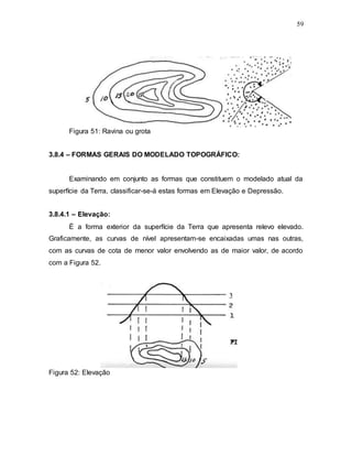 59
Figura 51: Ravina ou grota
3.8.4 – FORMAS GERAIS DO MODELADO TOPOGRÁFICO:
Examinando em conjunto as formas que constituem o modelado atual da
superfície da Terra, classificar-se-á estas formas em Elevação e Depressão.
3.8.4.1 – Elevação:
É a forma exterior da superfície da Terra que apresenta relevo elevado.
Graficamente, as curvas de nível apresentam-se encaixadas umas nas outras,
com as curvas de cota de menor valor envolvendo as de maior valor, de acordo
com a Figura 52.
Figura 52: Elevação
 