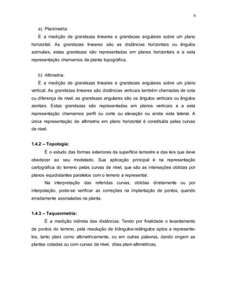 6
a) Planimetria:
É a medição de grandezas lineares e grandezas angulares sobre um plano
horizontal. As grandezas lineares são as distâncias horizontais ou ângulos
azimutais, estas grandezas são representadas em planos horizontais e a esta
representação chamamos de planta topográfica.
b) Altimetria:
É a medição de grandezas lineares e grandezas angulares sobre um plano
vertical. As grandezas lineares são distâncias verticais também chamadas de cota
ou diferença de nível, as grandezas angulares são os ângulos verticais ou ângulos
zenitais. Estas grandezas são representadas em planos verticais e a esta
representação chamamos perfil ou corte ou elevação ou ainda vista lateral. A
única representação de altimetria em plano horizontal é constituída pelas curvas
de nível.
1.4.2 – Topologia:
É o estudo das formas exteriores da superfície terrestre e das leis que deve
obedecer ao seu modelado. Sua aplicação principal é na representação
cartográfica do terreno pelas curvas de nível, que são as interseções obtidas por
planos equidistantes paralelos com o terreno a representar.
Na interpretação das referidas curvas, obtidas diretamente ou por
interpolação, pode-se verificar as correções na implantação de pontos, quando
erradamente assinaladas na planta.
1.4.3 – Taqueometria:
É a medição indireta das distâncias. Tendo por finalidade o levantamento
de pontos do terreno, pela resolução de triângulos-retângulos aptos a representa-
los, tanto plani como altimetricamente, ou em outras palavras, dando origem as
plantas cotadas ou com curvas de nível, ditas plani-altimétricas.
 