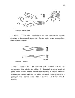 62
Figura 56: Desfiladeiro
3.8.5.2.2 – CORREDOR: é caracterizado por uma passagem de extensão
apreciável sendo que as elevações que o formam podem ou não ser acessíveis,
como mostra a Figura 57:
Figura 57: Corredor
3.8.5.2.3 – GARGANTA: é uma passagem curta e estreita que põe em
comunicação duas vertentes, ver a Figura 31. Garganta é também chamado ao
ponto comum de uma linha de cumeada com um talweg. A garganta é também
chamada de Colo ou Quebrada. Na prática, geralmente chama-se garganta a
passagem curta e estreita já vista e Colo ou Quebrada ao ponto mais baixo da
garganta.
 