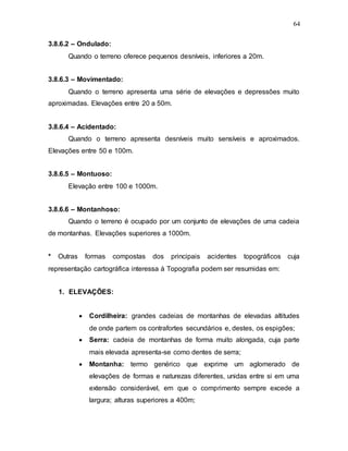 64
3.8.6.2 – Ondulado:
Quando o terreno oferece pequenos desníveis, inferiores a 20m.
3.8.6.3 – Movimentado:
Quando o terreno apresenta uma série de elevações e depressões muito
aproximadas. Elevações entre 20 a 50m.
3.8.6.4 – Acidentado:
Quando o terreno apresenta desníveis muito sensíveis e aproximados.
Elevações entre 50 e 100m.
3.8.6.5 – Montuoso:
Elevação entre 100 e 1000m.
3.8.6.6 – Montanhoso:
Quando o terreno é ocupado por um conjunto de elevações de uma cadeia
de montanhas. Elevações superiores a 1000m.
* Outras formas compostas dos principais acidentes topográficos cuja
representação cartográfica interessa à Topografia podem ser resumidas em:
1. ELEVAÇÕES:
 Cordilheira: grandes cadeias de montanhas de elevadas altitudes
de onde partem os contrafortes secundários e, destes, os espigões;
 Serra: cadeia de montanhas de forma muito alongada, cuja parte
mais elevada apresenta-se como dentes de serra;
 Montanha: termo genérico que exprime um aglomerado de
elevações de formas e naturezas diferentes, unidas entre si em uma
extensão considerável, em que o comprimento sempre excede a
largura; alturas superiores a 400m;
 
