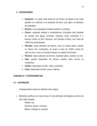 66
2. DEPRESSÕES:
 Garganta: é a parte mais baixa de um divisor de águas e por onde
passam as rodovias e as estradas de ferro, que ligam as planícies
aos planaltos;
 Brecha: é uma garganta bastante estreita e profunda.
 Cañon: garganta estreita e profundíssima, produzida pelo trabalho
da erosão das águas correntes. Exemplo muito conhecido é o
famoso Cañon do Rio Colorado, nos Estados Unidos, com mais de
1000m de profundidade;
 Planalto: vasta extensão de terreno, mais ou menos plana, situada
no interior dos continentes, às vezes a mais de 1000m acima do
nível do mar, como os Campos Gerais, no estado do Paraná;
 Planície: vasta extensão de terreno, bastante plana, próximo ao mar;
 Vale: grande depressão de terreno, situado entre morros ou
montanhas;
 Valado: depressão circular, vasta e profunda;
 Cuba: depressão circular, pouco extensa.
UNIDADE IV - FOTOGRAMETRIA
4.1 – DEFINIÇÃO:
A fotogrametria pode ser definida como segue:
 Medições gráficas por meio da luz. É uma definição etimológica e deriva de
três raízes gregas:
Photós: luz;
Gramma: gravar, escrever;
Metria: medição ou medida.
 