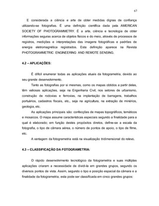 67
E considerada a ciência e arte de obter medidas dignas de confiança
utilizando-se fotografias. É uma definição científica dada pela AMERICAN
SOCIETY OF PHOTOGRAMMETRY. É a arte, ciência e tecnologia de obter
informações seguras acerca de objetos físicos e do meio, através de processos de
registros, medições e interpretações das imagens fotográficas e padrões de
energia eletromagnética registrados. Esta definição aparece na Revista
PHOTOGRAMMETRIC ENGINEERING AND REMOTE SENSING.
4.2 – APLICAÇÕES:
É difícil enumerar todas as aplicações atuais da fotogrametria, devido ao
seu grande desenvolvimento.
Tanto as fotografias por si mesmas, como os mapas obtidos a partir delas,
têm valiosas aplicações, seja na Engenharia Civil, nos setores de urbanismo,
construção de rodovias e ferrovias, na implantação de barragens, trabalhos
portuários, cadastros fiscais, etc., seja na agricultura, na extração de minérios,
geologia, etc.
As aplicações principais são: confecções de mapas topográficos, temáticos
e mosaicos. O mapa assume características especiais segundo a finalidade para a
qual é elaborado; em função destes propósitos diretos, define-se a escala da
fotografia, o tipo de câmara aérea, o número de pontos de apoio, o tipo de filme,
etc.
A vantagem da fotogrametria está na visualização tridimensional do relevo.
4.3 – CLASSIFICAÇÃO DA FOTOGRAMETRIA:
O rápido desenvolvimento tecnológico da fotogrametria e suas múltiplas
aplicações criaram a necessidade de dividi-la em grandes grupos, segundo os
diversos pontos de vista. Assim, segundo o tipo e posição espacial da câmara e a
finalidade da fotogrametria, esta pode ser classificada em cinco grandes grupos:
 