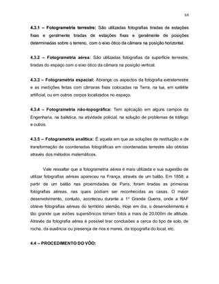 68
4
4.
.3
3.
.1
1 –
– F
Fo
ot
to
og
gr
ra
am
me
et
tr
ri
ia
a t
te
er
rr
re
es
st
tr
re
e:
: S
Sã
ão
o u
ut
ti
il
li
iz
za
ad
da
as
s f
fo
ot
to
og
gr
ra
af
fi
ia
as
s t
ti
ir
ra
ad
da
as
s d
de
e e
es
st
ta
aç
çõ
õe
es
s
f
fi
ix
xa
as
s e
e g
ge
er
ra
al
lm
me
en
nt
te
e t
ti
ir
ra
ad
da
as
s d
de
e e
es
st
ta
aç
çõ
õe
es
s f
fi
ix
xa
as
s e
e g
ge
er
ra
al
lm
me
en
nt
te
e d
de
e p
po
os
si
iç
çõ
õe
es
s
d
de
et
te
er
rm
mi
in
na
ad
da
as
s s
so
ob
br
re
e o
o t
te
er
rr
re
en
no
o,
, c
co
om
m o
o e
ei
ix
xo
o ó
ót
ti
ic
co
o d
da
a c
câ
âm
ma
ar
ra
a n
na
a p
po
os
si
iç
çã
ão
o h
ho
or
ri
iz
zo
on
nt
ta
al
l.
.
4.3.2 – Fotogrametria aérea: São utilizadas fotografias da superfície terrestre,
tiradas do espaço com o eixo ótico da câmara na posição vertical.
4.3.3 – Fotogrametria espacial: Abrange os aspectos da fotografia extraterrestre
e as medições feitas com câmaras fixas colocadas na Terra, na lua, em satélite
artificial, ou em outros corpos localizados no espaço.
4.3.4 – Fotogrametria não-topográfica: Tem aplicação em alguns campos da
Engenharia, na balística, na atividade policial, na solução de problemas de tráfego
e outros.
4.3.5 – Fotogrametria analítica: É aquela em que as soluções de restituição e de
transformação de coordenadas fotográficas em coordenadas terrestre são obtidas
através dos métodos matemáticos.
Vale ressaltar que a fotogrametria aérea é mais utilizada e sua sugestão de
utilizar fotografias aéreas apareceu na França, através de um balão. Em 1858, a
partir de um balão nas proximidades de Paris, foram tiradas as primeiras
fotografias aéreas, nas quais podiam ser reconhecidas as casas. O maior
desenvolvimento, contudo, aconteceu durante a 1o Grande Guerra, onde a RAF
obteve fotografias aéreas do território alemão. Hoje em dia, o desenvolvimento é
tão grande que aviões supersônicos tomam fotos a mais de 20.000m de altitude.
Através da fotografia aérea é possível tirar conclusões a cerca do tipo de solo, de
rocha, da ausência ou presença de rios e mares, da topografia do local, etc.
4.4 – PROCEDIMENTO DO VÔO:
 