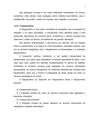7
Sua aplicação principal é em zonas fortemente acidentadas, em morros,
montanhas, onde oferece reais vantagens sobre métodos topométricos, pois o
levantamento dos pontos é feita com rapidez, maior exatidão e economia.
1.4.4 – Fotogrametria:
A fotogrametria é uma parte importante da topografia, que no passado foi
relegada a um plano secundário, e considerada como apêndice desta, é hoje
justamente classificada em primeiro plano, tornando-se o método principal para
determinar o relevo do terreno, principalmente de grandes extensões.
Nos grandes levantamentos, e até mesmo nos menores, não se emprega
tanto os taqueômetros e as réguas ou miras graduadas, chamadas estádias, mas
sim as câmeras fotográficas, isto é, fotogrâmetros ou fototeodolitos e o restituidor
fotogramétrico.
A topografia continua, entretanto, a ser auxiliar indispensável da
fotogrametria, pois serve, para estabelecer a ossatura geométrica do relevo, e por
outro lado, para auxiliar em medidas complementares no terreno de detalhes
encobertos ou tornados invisíveis pela vegetação. As enormes dificuldades
apresentadas nos relevos topográficos de montanhas elevadas são vencidas pela
fotogrametria, tanto que a mesma é empregada em larga escala por todos os
serviços cartográficos do mundo.
A fotogrametria se subdivide em fotogrametria aérea e fotogrametria
terrestre.
a) Fotogrametria aérea:
É a fotografia tomada de avião, de terrenos encobertos pela vegetação e
levemente ondulados.
b) Fotogrametria terrestre:
É a fotografia tomada de pontos elevados de terrenos descobertos de
vegetação e bastante acidentados.
 