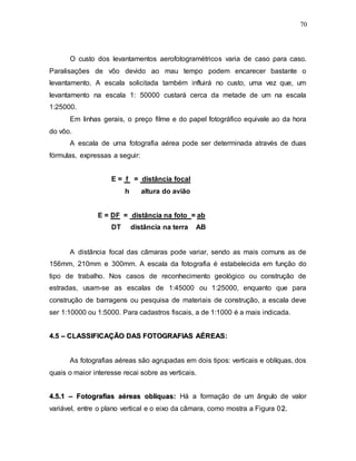 70
O custo dos levantamentos aerofotogramétricos varia de caso para caso.
Paralisações de vôo devido ao mau tempo podem encarecer bastante o
levantamento. A escala solicitada também influirá no custo, uma vez que, um
levantamento na escala 1: 50000 custará cerca da metade de um na escala
1:25000.
Em linhas gerais, o preço filme e do papel fotográfico equivale ao da hora
do vôo.
A escala de uma fotografia aérea pode ser determinada através de duas
fórmulas, expressas a seguir:
E = f = distância focal
h altura do avião
E = DF = distância na foto = ab
DT distância na terra AB
A distância focal das câmaras pode variar, sendo as mais comuns as de
156mm, 210mm e 300mm. A escala da fotografia é estabelecida em função do
tipo de trabalho. Nos casos de reconhecimento geológico ou construção de
estradas, usam-se as escalas de 1:45000 ou 1:25000, enquanto que para
construção de barragens ou pesquisa de materiais de construção, a escala deve
ser 1:10000 ou 1:5000. Para cadastros fiscais, a de 1:1000 é a mais indicada.
4
4.
.5
5 –
– C
CL
LA
AS
SS
SI
IF
FI
IC
CA
AÇ
ÇÃ
ÃO
O D
DA
AS
S F
FO
OT
TO
OG
GR
RA
AF
FI
IA
AS
S A
AÉ
ÉR
RE
EA
AS
S:
:
As fotografias aéreas são agrupadas em dois tipos: verticais e oblíquas, dos
quais o maior interesse recai sobre as verticais.
4
4.
.5
5.
.1
1 –
– F
Fo
ot
to
og
gr
ra
af
fi
ia
as
s a
aé
ér
re
ea
as
s o
ob
bl
lí
íq
qu
ua
as
s:
: Há a formação de um ângulo de valor
variável, entre o plano vertical e o eixo da câmara, como mostra a Figura 02
2.
.
 