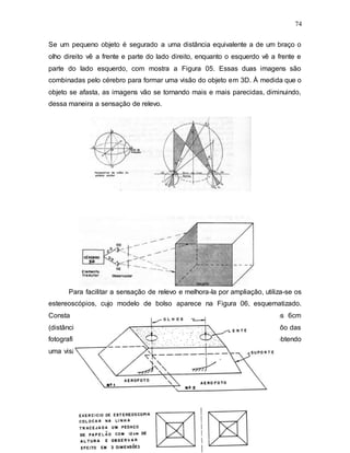 74
Se um pequeno objeto é segurado a uma distância equivalente a de um braço o
olho direito vê a frente e parte do lado direito, enquanto o esquerdo vê a frente e
parte do lado esquerdo, com mostra a Figura 05. Essas duas imagens são
combinadas pelo cérebro para formar uma visão do objeto em 3D. À medida que o
objeto se afasta, as imagens vão se tornando mais e mais parecidas, diminuindo,
dessa maneira a sensação de relevo.
Para facilitar a sensação de relevo e melhora-la por ampliação, utiliza-se os
estereoscópios, cujo modelo de bolso aparece na Figura 06, esquematizado.
Consta de duas lentes de aumento, cujos centros distam entre si uns 6cm
(distância interpupilar) e cuja a base é colocada paralelamente à linha de vôo das
fotografias já orientadas. O observador olha as fotos através das lentes, obtendo
uma visão ampliada.
 