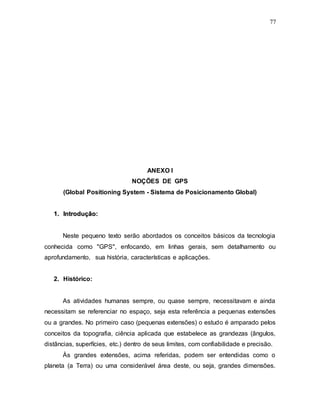 77
ANEXO I
NOÇÕES DE GPS
(Global Positioning System - Sistema de Posicionamento Global)
1
1.
. I
In
nt
tr
ro
od
du
uç
çã
ão
o:
:
Neste pequeno texto serão abordados os conceitos básicos da tecnologia
conhecida como "GPS", enfocando, em linhas gerais, sem detalhamento ou
aprofundamento, sua história, características e aplicações.
2. Histórico:
As atividades humanas sempre, ou quase sempre, necessitavam e ainda
necessitam se referenciar no espaço, seja esta referência a pequenas extensões
ou a grandes. No primeiro caso (pequenas extensões) o estudo é amparado pelos
conceitos da topografia, ciência aplicada que estabelece as grandezas (ângulos,
distâncias, superfícies, etc.) dentro de seus limites, com confiabilidade e precisão.
Às grandes extensões, acima referidas, podem ser entendidas como o
planeta (a Terra) ou uma considerável área deste, ou seja, grandes dimensões.
 
