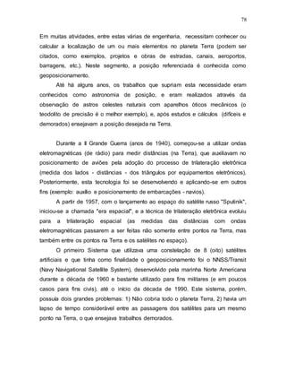 78
Em muitas atividades, entre estas várias de engenharia, necessitam conhecer ou
calcular a localização de um ou mais elementos no planeta Terra (podem ser
citados, como exemplos, projetos e obras de estradas, canais, aeroportos,
barragens, etc.). Neste segmento, a posição referenciada é conhecida como
geoposicionamento.
Até há alguns anos, os trabalhos que supriam esta necessidade eram
conhecidos como astronomia de posição, e eram realizados através da
observação de astros celestes naturais com aparelhos óticos mecânicos (o
teodolito de precisão é o melhor exemplo), e, após estudos e cálculos (difíceis e
demorados) ensejavam a posição desejada na Terra.
Durante a II Grande Guerra (anos de 1940), começou-se a utilizar ondas
eletromagnéticas (de rádio) para medir distâncias (na Terra), que auxiliavam no
posicionamento de aviões pela adoção do processo de trilateração eletrônica
(medida dos lados - distâncias - dos triângulos por equipamentos eletrônicos).
Posteriormente, esta tecnologia foi se desenvolvendo e aplicando-se em outros
fins (exemplo: auxílio e posicionamento de embarcações - navios).
A partir de 1957, com o lançamento ao espaço do satélite russo "Sputinik",
iniciou-se a chamada "era espacial", e a técnica de trilateração eletrônica evoluiu
para a trilateração espacial (as medidas das distâncias com ondas
eletromagnéticas passarem a ser feitas não somente entre pontos na Terra, mas
também entre os pontos na Terra e os satélites no espaço).
O primeiro Sistema que utilizava uma constelação de 8 (oito) satélites
artificiais e que tinha como finalidade o geoposicionamento foi o NNSS/Transit
(Navy Navigational Satellite System), desenvolvido pela marinha Norte Americana
durante a década de 1960 e bastante utilizado para fins militares (e em poucos
casos para fins civis), até o início da década de 1990. Este sistema, porém,
possuía dois grandes problemas: 1) Não cobria todo o planeta Terra, 2) havia um
lapso de tempo considerável entre as passagens dos satélites para um mesmo
ponto na Terra, o que ensejava trabalhos demorados.
 