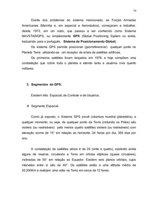 79
Diante dos problemas do sistema mencionado, as Forças Armadas
Americanas (Marinha e, em especial a Aeronáutica), começaram a trabalhar,
desde 1973, em um outro, que passou a ser conhecido como Sistema
NAVSTAR/GPS, ou simplesmente GPS (Global Positioning System ou ainda,
traduzindo para o português, Sistema de Posicionamento Global).
Os sistema GPS permite posicionar (georreferenciar) qualquer ponto no
Planeta Terra utilizando-se um receptor de sinais de satélites artificias.
Os primeiros satélites foram lançados em 1978, e hoje compõem uma
constelação que cobre toda o planeta e atende tanto a usuários civis quanto
militares.
3. Segmentos do GPS:
Existem três: Espacial; de Controle e de Usuários.
 Segmento Espacial:
Como já exposto, o Sistema GPS provê cobertura mundial (planetária), a
qualquer momento, ou seja, de qualquer ponto da Terra (incluindo os Pólos) são
visíveis (ou rastreáveis) pelo menos quatro satélites visíveis (ou rastreáveis) com
elevação acima de 15° em relação ao horizonte, 24 horas por dia, 365 dias por
ano.
A constelação de satélites ativos é de 24 (vinte e quatro), existindo ainda
alguns de reserva, circulando a Terra em órbitas elípticas (quase circulares),
inclinadas de 55° em relação ao Equador. Existem seis planos orbitais, cujos
intervalos entre si são de 60°. Os satélites estão a uma altitude média de
20.200Km e realizam uma volta na Terra em cerca de 12 horas.
 