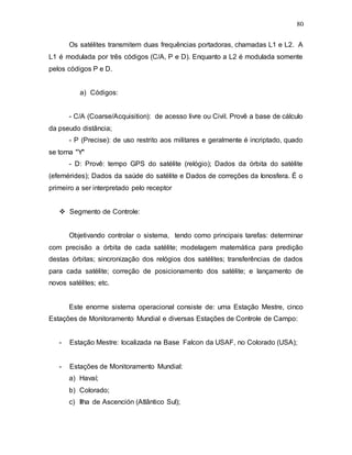 80
Os satélites transmitem duas frequências portadoras, chamadas L1 e L2. A
L1 é modulada por três códigos (C/A, P e D). Enquanto a L2 é modulada somente
pelos códigos P e D.
a) Códigos:
- C/A (Coarse/Acquisition): de acesso livre ou Civil. Provê a base de cálculo
da pseudo distância;
- P (Precise): de uso restrito aos militares e geralmente é incriptado, quado
se torna "Y"
- D: Provê: tempo GPS do satélite (relógio); Dados da órbita do satélite
(efemérides); Dados da saúde do satélite e Dados de correções da Ionosfera. É o
primeiro a ser interpretado pelo receptor
 Segmento de Controle:
Objetivando controlar o sistema, tendo como principais tarefas: determinar
com precisão a órbita de cada satélite; modelagem matemática para predição
destas órbitas; sincronização dos relógios dos satélites; transferências de dados
para cada satélite; correção de posicionamento dos satélite; e lançamento de
novos satélites; etc.
Este enorme sistema operacional consiste de: uma Estação Mestre, cinco
Estações de Monitoramento Mundial e diversas Estações de Controle de Campo:
- Estação Mestre: localizada na Base Falcon da USAF, no Colorado (USA);
- Estações de Monitoramento Mundial:
a) Havaí;
b) Colorado;
c) Ilha de Ascención (Atlântico Sul);
 