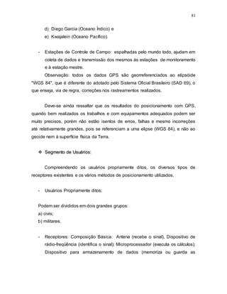 81
d) Diego Garcia (Oceano Índico) e
e) Kwajalein (Oceano Pacífico).
- Estações de Controle de Campo: espalhadas pelo mundo todo, ajudam em
coleta de dados e transmissão dos mesmos às estações de monitoramento
e à estação mestre.
Observação: todos os dados GPS são georreferenciados ao elipsóide
"WGS 84", que é diferente do adotado pelo Sistema Oficial Brasileiro (SAD 69), o
que enseja, via de regra, correções nos rastreamentos realizados.
Deve-se ainda ressaltar que os resultados do posicionamento com GPS,
quando bem realizados os trabalhos e com equipamentos adequados podem ser
muito precisos, porém não estão isentos de erros, falhas e mesmo incorreções
até relativamente grandes, pois se referenciam a uma elipse (WGS 84), e não ao
geoide nem à superfície física da Terra.

 S
Se
eg
gm
me
en
nt
to
o d
de
e U
Us
su
uá
ár
ri
io
os
s:
:
Compreendendo os usuários propriamente ditos, os diversos tipos de
receptores existentes e os vários métodos de posicionamento utilizados.
- Usuários Propriamente ditos:
Podem ser divididos em dois grandes grupos:
a) civis;
b) militares.
- Receptores: Composição Básica: Antena (recebe o sinal), Dispositivo de
rádio-freqüência (identifica o sinal); Microprocessador (executa os cálculos);
Dispositivo para armazenamento de dados (memoriza ou guarda as
 