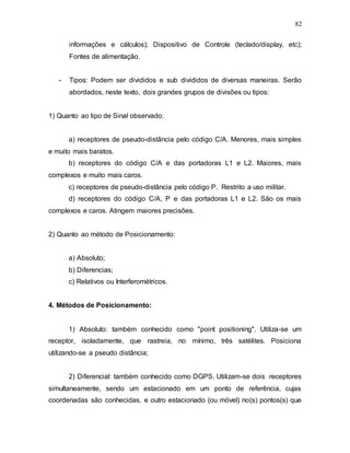 82
informações e cálculos); Dispositivo de Controle (teclado/display, etc);
Fontes de alimentação.
- Tipos: Podem ser divididos e sub divididos de diversas maneiras. Serão
abordados, neste texto, dois grandes grupos de divisões ou tipos:
1) Quanto ao tipo de Sinal observado:
a) receptores de pseudo-distância pelo código C/A. Menores, mais simples
e muito mais baratos.
b) receptores do código C/A e das portadoras L1 e L2. Maiores, mais
complexos e muito mais caros.
c) receptores de pseudo-distância pelo código P. Restrito a uso militar.
d) receptores do código C/A, P e das portadoras L1 e L2. São os mais
complexos e caros. Atingem maiores precisões.
2) Quanto ao método de Posicionamento:
a) Absoluto;
b) Diferencias;
c) Relativos ou Interferométricos.
4. Métodos de Posicionamento:
1) Absoluto: também conhecido como "point positioning". Utiliza-se um
receptor, isoladamente, que rastreia, no mínimo, três satélites. Posiciona
utilizando-se a pseudo distância;
2) Diferencial: também conhecido como DGPS. Utilizam-se dois receptores
simultaneamente, sendo um estacionado em um ponto de referência, cujas
coordenadas são conhecidas, e outro estacionado (ou móvel) no(s) pontos(s) que
 