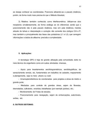 83
se deseja conhecer as coordenadas. Posiciona utilizando-se a pseudo distância,
porém, de forma muito mais precisa do que o Método Absoluto;
3) Relativo: também conhecido como Interferométrico. Utilizam-se dois
receptores simultaneamente, de forma análoga ao do diferencial, sendo que o
posicionamento não é pela pseudo distância, mas sim pela distância, medida
através de leitura e interpretação e correção não somente dos códigos C/A e P,
mas também e principalmente das fases das portadoras (L1 e L2), que carregam
informações e dados de altíssima precisão e complexidade.
5. Aplicações:
A tecnologia GPS é hoje de grande utilização pela comunidade, tanto no
meio técnico de engenharia como em outras atividades diversas.
- Apoio para levantamentos aerofotogramétricos, aerofotográficos, de
sensoriamento remoto, etc, fundamentais em trabalhos de cadastro, mapeamento
e planejamento, seja no meio urbano ou rural;
- Amarração/referência de coordenadas para projetos e obras de médio e
grande porte;
- Mediadas para controle de grandes áreas, sejam de florestas,
desmatadas, cultiváveis, erodidas, trabalhadas (por exemplo jazidas), etc.;
- Monitoramento de Frotas de veículos;
- Posicionamento para navegação, sejam de embarcações, automóveis,
aviões, etc.
6. OUTROS SISTEMAS:
 