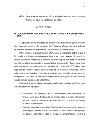 9
OBS) Para volumes usa-se o m3 e excepcionalmente para pequenos
volumes de água (de vazão) usa-se o litro.
Ex) 1m3 = 1.000 l
1.6– APLICAÇÃO DA TOPOGRAFIA E DA CARTOGRAFIA NA ENGENHARIA
CIVIL:
A topografia existe em todas as atividades da Engenharia que necessitem
dela, como um “meio” e não como um “fim”. Pode-se afirmar que ela é aplicada
em todos os trabalhos de Engenharia Civil, em maior ou menor escala.
Para entender o porquê dessas afirmações é necessário saber o que a
Topografia e a Cartografia conseguem fazer e as outras ciências não: medir ou
calcular distâncias horizontais e verticais, calcular ângulos horizontais e verticais
com alta ou altíssima precisão e representa-los graficamente. Quem mais pode
medir distâncias horizontais com erro provável de 1 para 100.000? Quem mais
pode calcular altitudes (cotas) com precisão de um décimo de milímetro? Quem
mais pode medir ângulos horizontais e verticais com precisão de um segundo
sexagesimal? Por isso os métodos e equipamentos topográficos constituem um
recurso para as atividades de Engenharia.
Citar-se-á a seguir alguns exemplos, dentro dos trabalhos de Engenharia
Civil, que usam da Topografia.
 Edificações: A Topografia faz o levantamento plano-altimétrico do
terreno, como dado fundamental ao projeto; após o projeto estar pronto,
faz sua locação e, durante a execução da obra, controla as prumadas,
os níveis e alinhamentos.
 Estradas (rodovias e ferrovias): Participa do “reconhecimento; ajuda no
“anteprojeto”; executa a “linha de ensaio” ou “linha básica”; faz o projeto
do traçado geométrico; loca-o; projeta a terraplenagem; resolve o
 