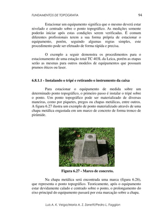 FUNDAMENTOS DE TOPOGRAFIA
Luis A. K. Veiga/Maria A. Z. Zanetti/Pedro L. Faggion
94
Estacionar um equipamento significa que o mesmo deverá estar
nivelado e centrado sobre o ponto topográfico. As medições somente
poderão iniciar após estas condições serem verificadas. É comum
diferentes profissionais terem a sua forma própria de estacionar o
equipamento, porém, seguindo algumas regras simples, este
procedimento pode ser efetuado de forma rápida e precisa.
O exemplo a seguir demonstra os procedimentos para o
estacionamento de uma estação total TC 403L da Leica, porém as etapas
serão as mesmas para outros modelos de equipamentos que possuam
prumos óticos ou laser.
6.8.1.1 - Instalando o tripé e retirando o instrumento da caixa
Para estacionar o equipamento de medida sobre um
determinado ponto topográfico, o primeiro passo é instalar o tripé sobre
o ponto. Um ponto topográfico pode ser materializado de diversas
maneiras, como por piquetes, pregos ou chapas metálicas, entre outros.
A figura 6.27 ilustra um exemplo de ponto materializado através de uma
chapa metálica engastada em um marco de concreto de forma tronco de
pirâmide.
Figura 6.27 - Marco de concreto.
Na chapa metálica será encontrada uma marca (figura 6.28),
que representa o ponto topográfico. Teoricamente, após o equipamento
estar devidamente calado e centrado sobre o ponto, o prolongamento do
eixo principal do equipamento passará por esta marcação sobre a chapa.
 