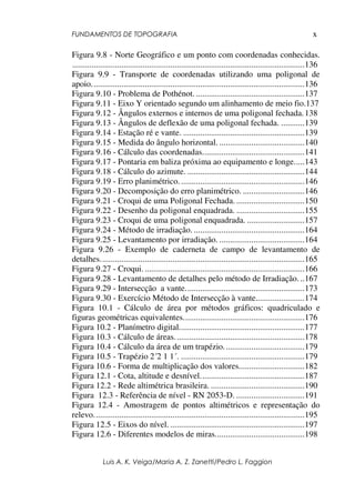 FUNDAMENTOS DE TOPOGRAFIA
Luis A. K. Veiga/Maria A. Z. Zanetti/Pedro L. Faggion
x
Figura 9.8 - Norte Geográfico e um ponto com coordenadas conhecidas.
.............................................................................................................136
Figura 9.9 - Transporte de coordenadas utilizando uma poligonal de
apoio....................................................................................................136
Figura 9.10 - Problema de Pothénot. ...................................................137
Figura 9.11 - Eixo Y orientado segundo um alinhamento de meio fio.137
Figura 9.12 - Ângulos externos e internos de uma poligonal fechada.138
Figura 9.13 - Ângulos de deflexão de uma poligonal fechada. ...........139
Figura 9.14 - Estação ré e vante. .........................................................139
Figura 9.15 - Medida do ângulo horizontal. ........................................140
Figura 9.16 - Cálculo das coordenadas................................................141
Figura 9.17 - Pontaria em baliza próxima ao equipamento e longe.....143
Figura 9.18 - Cálculo do azimute. .......................................................144
Figura 9.19 - Erro planimétrico...........................................................146
Figura 9.20 - Decomposição do erro planimétrico. .............................146
Figura 9.21 - Croqui de uma Poligonal Fechada. ................................150
Figura 9.22 - Desenho da poligonal enquadrada. ................................155
Figura 9.23 - Croqui de uma poligonal enquadrada. ...........................157
Figura 9.24 - Método de irradiação. ....................................................164
Figura 9.25 - Levantamento por irradiação. ........................................164
Figura 9.26 - Exemplo de caderneta de campo de levantamento de
detalhes................................................................................................165
Figura 9.27 - Croqui. ...........................................................................166
Figura 9.28 - Levantamento de detalhes pelo método de Irradiação. ..167
Figura 9.29 - Intersecção a vante........................................................173
Figura 9.30 - Exercício Método de Intersecção à vante.......................174
Figura 10.1 - Cálculo de área por métodos gráficos: quadriculado e
figuras geométricas equivalentes.........................................................176
Figura 10.2 - Planímetro digital...........................................................177
Figura 10.3 - Cálculo de áreas.............................................................178
Figura 10.4 - Cálculo da área de um trapézio......................................179
Figura 10.5 - Trapézio 2´2 1 1´. ..........................................................179
Figura 10.6 - Forma de multiplicação dos valores...............................182
Figura 12.1 - Cota, altitude e desnível.................................................187
Figura 12.2 - Rede altimétrica brasileira. ............................................190
Figura 12.3 - Referência de nível - RN 2053-D. ................................191
Figura 12.4 - Amostragem de pontos altimétricos e representação do
relevo...................................................................................................195
Figura 12.5 - Eixos do nível. ...............................................................197
Figura 12.6 - Diferentes modelos de miras..........................................198
 