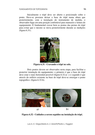 FUNDAMENTOS DE TOPOGRAFIA
Luis A. K. Veiga/Maria A. Z. Zanetti/Pedro L. Faggion
96
Inicialmente o tripé deve ser aberto e posicionado sobre o
ponto. Deve-se procurar deixar a base do tripé numa altura que
posteriormente, com a instalação do instrumento de medida, o
observador fique em uma posição confortável para manuseio e leitura do
equipamento. É fundamental cravar bem as pontas das pernas do tripé
para evitar que o mesmo se mova posteriormente durante as medições
(figura 6.31).
Figura 6.31 - Cravando o tripé no solo.
Dois pontos devem ser observados nesta etapa, para facilitar a
posterior instalação do equipamento: o primeiro é que a base do tripé
deve estar o mais horizontal possível (figura 6.32-a) e o segundo é que
através do orifício existente na base do tripé deve-se enxergar o ponto
topográfico. (figura 6.32-b).
Figura 6.32 - Cuidados a serem seguidos na instalação do tripé.
a) b)
 