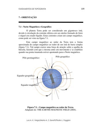 FUNDAMENTOS DE TOPOGRAFIA
Luis A. K. Veiga/Maria A. Z. Zanetti/Pedro L. Faggion
109
7 - ORIENTAÇÃO
7.1 - Norte Magnético e Geográfico
O planeta Terra pode ser considerado um gigantesco imã,
devido à circulação da corrente elétrica em seu núcleo formado de ferro
e níquel em estado líquido. Estas correntes criam um campo magnético,
como pode ser visto na figura 7.1.
Este campo magnético ao redor da Terra tem a forma
aproximada do campo magnético ao redor de um imã de barra simples
(figura 7.1). Tal campo exerce uma força de atração sobre a agulha da
bússola, fazendo com que a mesma entre em movimento e se estabilize
quando sua ponta imantada estiver apontando para o Norte magnético.
Figura 7.1 - Campo magnético ao redor da Terra.
Adaptado de: THE EARTHS MAGNETIC FIELD (2004).
Pólo geográfico
Pólo geomagnético
Equador geográfico
Equador magnético
 