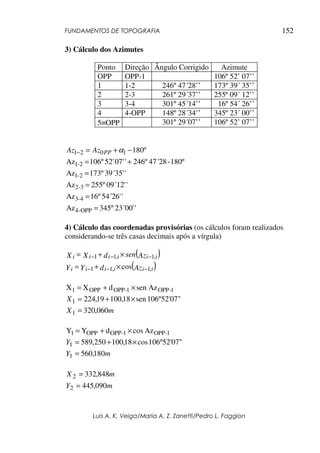 FUNDAMENTOS DE TOPOGRAFIA
Luis A. K. Veiga/Maria A. Z. Zanetti/Pedro L. Faggion
152
3) Cálculo dos Azimutes
Ponto Direção Ângulo Corrigido Azimute
OPP OPP-1 106º 52’ 07’’
1 1-2 246º 47´28’’ 173º 39´ 35’’
2 2-3 261º 29´37’’ 255º 09´ 12’’
3 3-4 301º 45´14’’ 16º 54´ 26’’
4 4-OPP 148º 28´34’’ 345º 23´ 00’’
5≡OPP 301º 29´07’’ 106º 52’ 07’’
'23´00'345ºAz
'54´26'16ºAz
'09´12'255ºAz
'39´35'173ºAz
180º-47´28246º'07'52'106ºAz
º180
OPP-4
4-3
3-2
2-1
2-1
1021
=
=
=
=
+=
−+=− αPPAzAz
4) Cálculo das coordenadas provisórias (os cálculos foram realizados
considerando-se três casas decimais após a vírgula)
( )AzsendXX iiiiii ,1,11 −−− ×+=
( )AzdYY iiiiii ,1,11 cos −−− ×+=
1-OPP1-OPPOPP1 AzsendXX ×+=
106º52'07"sen18,10019,2241 ×+=X
mX 060,3201 =
1-OPP1-OPPOPP1 AzcosdYY ×+=
106º52'07"cos18,100250,5891 ×+=Y
mY 180,5601 =
mY
mX
090,445
848,332
2
2
=
=
 