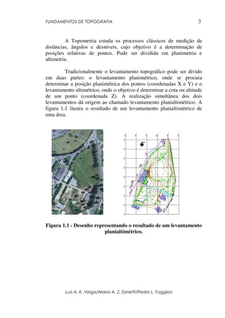 FUNDAMENTOS DE TOPOGRAFIA
Luis A. K. Veiga/Maria A. Z. Zanetti/Pedro L. Faggion
3
A Topometria estuda os processos clássicos de medição de
distâncias, ângulos e desníveis, cujo objetivo é a determinação de
posições relativas de pontos. Pode ser dividida em planimetria e
altimetria.
Tradicionalmente o levantamento topográfico pode ser divido
em duas partes: o levantamento planimétrico, onde se procura
determinar a posição planimétrica dos pontos (coordenadas X e Y) e o
levantamento altimétrico, onde o objetivo é determinar a cota ou altitude
de um ponto (coordenada Z). A realização simultânea dos dois
levantamentos dá origem ao chamado levantamento planialtimétrico. A
figura 1.1 ilustra o resultado de um levantamento planialtimétrico de
uma área.
Figura 1.1 - Desenho representando o resultado de um levantamento
planialtimétrico.
 