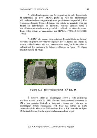 FUNDAMENTOS DE TOPOGRAFIA
Luis A. K. Veiga/Maria A. Z. Zanetti/Pedro L. Faggion
191
As altitudes dos pontos que fazem parte desta rede, denominada
de referências de nível (RRNN, plural de RN) são determinadas
utilizando o nivelamento geométrico (de precisão ou alta precisão). Este
é um procedimento lento e delicado, em virtude da precisão com que
devem ser determinados os desníveis. Maiores detalhes sobre o
procedimento de nivelamento geométrico utilizado no estabelecimento
destas redes podem ser encontrados em BRASIL (1998) e MEDEIROS
(1999).
As RRNN são marcas características de metal (latão ou bronze)
cravadas em pilares de concreto erguidos nos extremos das seções ou
pontos notáveis (obras de arte, monumentos, estações ferroviárias ou
rodoviárias) dos percursos de linhas geodésicas. A figura 12.3 ilustra
uma Referência de Nível.
Figura 12.3 - Referência de nível - RN 2053-D.
É possível obter as informações sobre a rede altimétrica
brasileira através do site do IBGE. Para tal, deve-se conhecer o nome da
RN e sua posição (latitude e longitude), tendo em vista que as
informações foram organizadas com base nas folhas da Carta
Internacional do Mundo ao Milionésimo. Para a RN ilustrada na figura
12.3 estas informações são apresentadas no quadro a seguir.
 