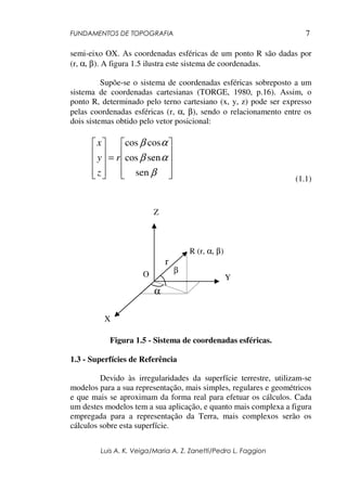 FUNDAMENTOS DE TOPOGRAFIA
Luis A. K. Veiga/Maria A. Z. Zanetti/Pedro L. Faggion
7
semi-eixo OX. As coordenadas esféricas de um ponto R são dadas por
(r, α, β). A figura 1.5 ilustra este sistema de coordenadas.
Supõe-se o sistema de coordenadas esféricas sobreposto a um
sistema de coordenadas cartesianas (TORGE, 1980, p.16). Assim, o
ponto R, determinado pelo terno cartesiano (x, y, z) pode ser expresso
pelas coordenadas esféricas (r, α, β), sendo o relacionamento entre os
dois sistemas obtido pelo vetor posicional:










=










β
αβ
αβ
sen
sencos
coscos
r
z
y
x
(1.1)
Figura 1.5 - Sistema de coordenadas esféricas.
1.3 - Superfícies de Referência
Devido às irregularidades da superfície terrestre, utilizam-se
modelos para a sua representação, mais simples, regulares e geométricos
e que mais se aproximam da forma real para efetuar os cálculos. Cada
um destes modelos tem a sua aplicação, e quanto mais complexa a figura
empregada para a representação da Terra, mais complexos serão os
cálculos sobre esta superfície.
O
R (r, α, β)
r
β
α
Z
Y
X
 
