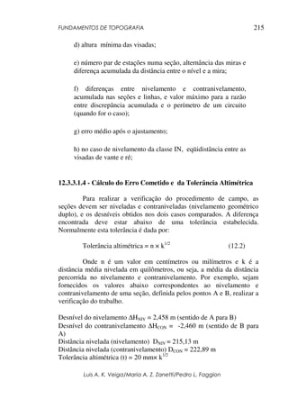 FUNDAMENTOS DE TOPOGRAFIA
Luis A. K. Veiga/Maria A. Z. Zanetti/Pedro L. Faggion
215
d) altura mínima das visadas;
e) número par de estações numa seção, alternância das miras e
diferença acumulada da distância entre o nível e a mira;
f) diferenças entre nivelamento e contranivelamento,
acumulada nas seções e linhas, e valor máximo para a razão
entre discrepância acumulada e o perímetro de um circuito
(quando for o caso);
g) erro médio após o ajustamento;
h) no caso de nivelamento da classe IN, eqüidistância entre as
visadas de vante e ré;
12.3.3.1.4 - Cálculo do Erro Cometido e da Tolerância Altimétrica
Para realizar a verificação do procedimento de campo, as
seções devem ser niveladas e contraniveladas (nivelamento geométrico
duplo), e os desníveis obtidos nos dois casos comparados. A diferença
encontrada deve estar abaixo de uma tolerância estabelecida.
Normalmente esta tolerância é dada por:
Tolerância altimétrica = n × k1/2
(12.2)
Onde n é um valor em centímetros ou milímetros e k é a
distância média nivelada em quilômetros, ou seja, a média da distância
percorrida no nivelamento e contranivelamento. Por exemplo, sejam
fornecidos os valores abaixo correspondentes ao nivelamento e
contranivelamento de uma seção, definida pelos pontos A e B, realizar a
verificação do trabalho.
Desnível do nivelamento ∆HNIV = 2,458 m (sentido de A para B)
Desnível do contranivelamento ∆HCON = -2,460 m (sentido de B para
A)
Distância nivelada (nivelamento) DNIV = 215,13 m
Distância nivelada (contranivelamento) DCON = 222,89 m
Tolerância altimétrica (t) = 20 mm× k1/2
 