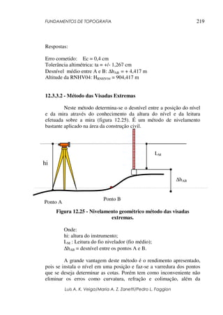FUNDAMENTOS DE TOPOGRAFIA
Luis A. K. Veiga/Maria A. Z. Zanetti/Pedro L. Faggion
219
Respostas:
Erro cometido: Ec = 0,4 cm
Tolerância altimétrica: ta = +/- 1,267 cm
Desnível médio entre A e B: ∆hAB = + 4,417 m
Altitude da RNHV04: HRNHV04 = 904,417 m
12.3.3.2 - Método das Visadas Extremas
Neste método determina-se o desnível entre a posição do nível
e da mira através do conhecimento da altura do nível e da leitura
efetuada sobre a mira (figura 12.25). É um método de nivelamento
bastante aplicado na área da construção civil.
Figura 12.25 - Nivelamento geométrico método das visadas
extremas.
Onde:
hi: altura do instrumento;
LM : Leitura do fio nivelador (fio médio);
∆hAB = desnível entre os pontos A e B.
A grande vantagem deste método é o rendimento apresentado,
pois se instala o nível em uma posição e faz-se a varredura dos pontos
que se deseja determinar as cotas. Porém tem como inconveniente não
eliminar os erros como curvatura, refração e colimação, além da
Ponto A
hi
LM
Ponto B
∆hAB
 
