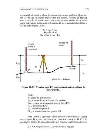 FUNDAMENTOS DE TOPOGRAFIA
Luis A. K. Veiga/Maria A. Z. Zanetti/Pedro L. Faggion
220
necessidade de medir a altura do instrumento, o que pode introduzir um
erro de 0,5 cm ou maior. Para evitar este último, costuma-se realizar
uma visada de ré inicial sobre um ponto de cota conhecida, e desta
forma determinar a altura do instrumento já no referencial altimétrico a
ser utilizado (figura 12.26).
Figura 12.26 - Visada a uma RN para determinação da altura do
instrumento.
Onde:
hi: altura do instrumento;
LM : Leitura do fio nivelador (fio médio);
LRN: Leitura na mira posicionada sobre a RN;
HRN: altitude da RN;
HB: altitude do ponto B;
∆hAB = desnível entre os pontos AB.
Para ilustrar a aplicação deste método é apresentado a seguir
um exemplo. Deseja-se determinar as cotas dos pontos A, B, C e D,
localizados dentro de uma edificação, em relação a referência de nível
plano de referência
RN
Ponto B
HRN
LRN
hi
Lm
HB
visada
inicial à
estação ré
visada de
vante
hi = HRN + LRN
HB = hi – Lm
HB = HRN + LRN - Lm
 