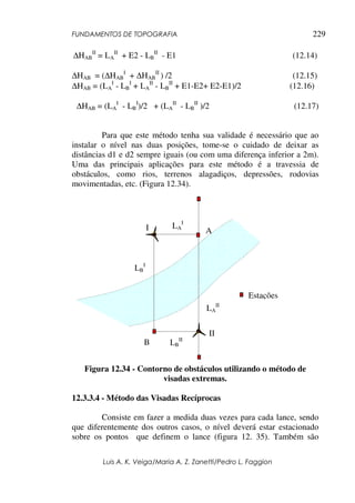 FUNDAMENTOS DE TOPOGRAFIA
Luis A. K. Veiga/Maria A. Z. Zanetti/Pedro L. Faggion
229
∆HAB
II
= LA
II
+ E2 - LB
II
- E1 (12.14)
∆HAB = (∆HAB
I
+ ∆HAB
II
) /2 (12.15)
∆HAB = (LA
I
- LB
I
+ LA
II
- LB
II
+ E1-E2+ E2-E1)/2 (12.16)
∆HAB = (LA
I
- LB
I
)/2 + (LA
II
- LB
II
)/2 (12.17)
Para que este método tenha sua validade é necessário que ao
instalar o nível nas duas posições, tome-se o cuidado de deixar as
distâncias d1 e d2 sempre iguais (ou com uma diferença inferior a 2m).
Uma das principais aplicações para este método é a travessia de
obstáculos, como rios, terrenos alagadiços, depressões, rodovias
movimentadas, etc. (Figura 12.34).
Figura 12.34 - Contorno de obstáculos utilizando o método de
visadas extremas.
12.3.3.4 - Método das Visadas Recíprocas
Consiste em fazer a medida duas vezes para cada lance, sendo
que diferentemente dos outros casos, o nível deverá estar estacionado
sobre os pontos que definem o lance (figura 12. 35). Também são
A
B
LA
I
LB
I
LA
II
LB
II
I
II
Estações
 