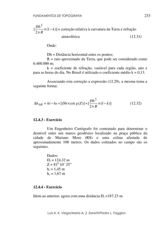 FUNDAMENTOS DE TOPOGRAFIA
Luis A. K. Veiga/Maria A. Z. Zanetti/Pedro L. Faggion
233
)]1(
2
[
2
k
R
Dh
−×
×
= correção relativa à curvatura da Terra e refração
atmosférica (12.31)
Onde:
Dh = Distância horizontal entre os pontos;
R = raio aproximado da Terra, que pode ser considerado como
6.400.000 m;
k = coeficiente de refração, variável para cada região, ano e
para as horas do dia. No Brasil é utilizado o coeficiente médio k = 0,13.
Associando esta correção a expressão (12.29), a mesma toma a
seguinte forma:
)]1(
2
[)](cot[
2
k
R
Dh
ZgDhhshihAB −×
×
+×+−=∆ (12.32)
12.4.3 - Exercício
Um Engenheiro Cartógrafo foi contratado para determinar o
desnível entre um marco geodésico localizado na praça pública da
cidade de Mariano Moro (RS) e uma colina afastada de
aproximadamente 100 metros. Os dados coletados no campo são os
seguintes.
Dados:
Di = 124,32 m
Z = 810
10’ 25”
hi = 1,45 m
hs = 1,67 m
12.4.4 - Exercício
Idem ao anterior, agora com uma distância Di =187,23 m.
 