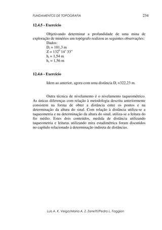 FUNDAMENTOS DE TOPOGRAFIA
Luis A. K. Veiga/Maria A. Z. Zanetti/Pedro L. Faggion
234
12.4.5 - Exercício
Objetivando determinar a profundidade de uma mina de
exploração de minérios um topógrafo realizou as seguintes observações:
Dados:
Di = 101,3 m
Z = 1320
14’ 33”
hi = 1,54 m
hs = 1,56 m
12.4.6 - Exercício
Idem ao anterior, agora com uma distância Di =322,23 m.
Outra técnica de nivelamento é o nivelamento taqueométrico.
As únicas diferenças com relação à metodologia descrita anteriormente
consistem na forma de obter a distância entre os pontos e na
determinação da altura do sinal. Com relação à distância utiliza-se a
taqueometria e na determinação da altura do sinal, utiliza-se a leitura do
fio médio. Estes dois conteúdos, medida de distância utilizando
taqueometria e leituras utilizando mira estadimétrica foram discutidos
no capítulo relacionado à determinação indireta de distâncias.
 