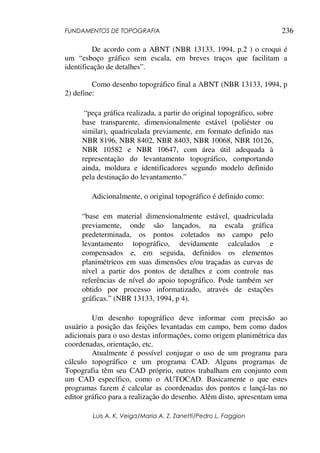 FUNDAMENTOS DE TOPOGRAFIA
Luis A. K. Veiga/Maria A. Z. Zanetti/Pedro L. Faggion
236
De acordo com a ABNT (NBR 13133, 1994, p.2 ) o croqui é
um “esboço gráfico sem escala, em breves traços que facilitam a
identificação de detalhes”.
Como desenho topográfico final a ABNT (NBR 13133, 1994, p
2) define:
“peça gráfica realizada, a partir do original topográfico, sobre
base transparente, dimensionalmente estável (poliéster ou
similar), quadriculada previamente, em formato definido nas
NBR 8196, NBR 8402, NBR 8403, NBR 10068, NBR 10126,
NBR 10582 e NBR 10647, com área útil adequada à
representação do levantamento topográfico, comportando
ainda, moldura e identificadores segundo modelo definido
pela destinação do levantamento.”
Adicionalmente, o original topográfico é definido como:
“base em material dimensionalmente estável, quadriculada
previamente, onde são lançados, na escala gráfica
predeterminada, os pontos coletados no campo pelo
levantamento topográfico, devidamente calculados e
compensados e, em seguida, definidos os elementos
planimétricos em suas dimensões e/ou traçadas as curvas de
nível a partir dos pontos de detalhes e com controle nas
referências de nível do apoio topográfico. Pode também ser
obtido por processo informatizado, através de estações
gráficas.” (NBR 13133, 1994, p 4).
Um desenho topográfico deve informar com precisão ao
usuário a posição das feições levantadas em campo, bem como dados
adicionais para o uso destas informações, como origem planimétrica das
coordenadas, orientação, etc.
Atualmente é possível conjugar o uso de um programa para
cálculo topográfico e um programa CAD. Alguns programas de
Topografia têm seu CAD próprio, outros trabalham em conjunto com
um CAD específico, como o AUTOCAD. Basicamente o que estes
programas fazem é calcular as coordenadas dos pontos e lançá-las no
editor gráfico para a realização do desenho. Além disto, apresentam uma
 