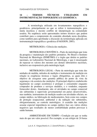 FUNDAMENTOS DE TOPOGRAFIA
Luis A. K. Veiga/Maria A. Z. Zanetti/Pedro L. Faggion
246
14 - TERMOS TÉCNICOS UTILIZADOS EM
INSTRUMENTAÇÃO TOPOGRÁFICA E GEODÉSICA
A terminologia utilizada em levantamentos topográficos e
geodésicos, principalmente no que se refere à instrumentação, gera
muita incerteza e mesmo conflito de interpretação na comunidade
usuária. Na seqüência serão apresentados termos técnicos que podem
contribuir para a compreensão do conteúdo abordado nesta disciplina,
como também para aprofundar a discussão da terminologia aplicada em
instrumentação topográfica e geodésica (FAGGION, 2001).
METROLOGIA - Ciência das medições.
METROLOGIA CIENTÍFICA - Parte da metrologia que trata
da pesquisa e manutenção dos padrões primários. No Brasil o Instituto
Nacional de Metrologia (INMETRO) é o órgão que detém os padrões
nacionais, no Laboratório Nacional de Metrologia, e que é encarregado
de repassar os valores dos mesmos aos demais laboratórios nacionais,
inclusive aos responsáveis pela metrologia legal.
METROLOGIA LEGAL - Parte da metrologia que trata das
unidades de medida, métodos de medição e instrumentos de medição em
relação às exigências técnicas e legais obrigatórias, as quais têm o
objetivo de assegurar uma garantia pública do ponto de vista da
segurança e da acurácia das medições. O principal objetivo estabelecido
legalmente no campo econômico é proteger o consumidor enquanto
comprador de produtos e serviços medidos, e o vendedor, enquanto
fornecedor destes. Atualmente, não só atividades no campo comercial
são submetidas à supervisão governamental em países desenvolvidos,
mas também, instrumentos de medição usados em atividades oficiais, no
campo médico, na fabricação de medicamentos, bem como nos campos
de proteção ocupacional, ambiental e da radiação são submetidos,
obrigatoriamente, ao controle metrológico. A exatidão das medições
assume especial importância no campo médico face aos vários efeitos
negativos que resultados de menor confiabilidade podem provocar à
saúde humana.
AMBIGÜIDADE EM TEMPO - Condição em que se tenha
mais do que um valor possível. Por exemplo, se um relógio de 24 horas
 