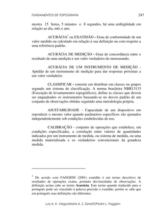 FUNDAMENTOS DE TOPOGRAFIA
Luis A. K. Veiga/Maria A. Z. Zanetti/Pedro L. Faggion
247
mostra 15 horas, 5 minutos e 8 segundos, há uma ambigüidade em
relação ao dia, mês e ano.
ACURÁCIA3
ou EXATIDÃO - Grau de conformidade de um
valor medido ou calculado em relação à sua definição ou com respeito a
uma referência padrão.
ACURÁCIA DE MEDIÇÃO - Grau de concordância entre o
resultado de uma medição e um valor verdadeiro do mensurando.
ACURÁCIA DE UM INSTRUMENTO DE MEDIÇÃO -
Aptidão de um instrumento de medição para dar respostas próximas a
um valor verdadeiro.
CLASSIFICAR - consiste em distribuir em classes ou grupos
segundo um sistema de classificação. A norma brasileira NBR13133
(Execução de levantamentos topográficos), define as classes que devem
ser enquadrados os instrumentos baseando-se no desvio padrão de um
conjunto de observações obtidas seguindo uma metodologia própria.
AJUSTABILIDADE - Capacidade de um dispositivo em
reproduzir o mesmo valor quando parâmetros específicos são ajustados
independentemente sob condições estabelecidas de uso.
CALIBRAÇÃO - conjunto de operações que estabelece, em
condições especificadas, a correlação entre valores de quantidades
indicados por um instrumento de medida, ou sistema de medida, ou uma
medida materializada e os verdadeiros convencionais da grandeza
medida.
3
De acordo com FAGGION (2001) exatidão é um termo descritivo de
resultados de operações exatas, portanto desvinculadas de observações. A
definição acima cabe ao termo Acurácia. Este termo quando traduzido para o
português pode ser vinculado à palavra precisão e exatidão, porém se sabe que
em português suas definições são diferentes.
 