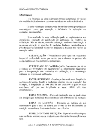 FUNDAMENTOS DE TOPOGRAFIA
Luis A. K. Veiga/Maria A. Z. Zanetti/Pedro L. Faggion
248
Observações:
1) o resultado de uma calibração permite determinar os valores
das medidas indicadas ou as correções relativas aos valores indicados.
2) uma calibração também pode determinar outras propriedades
metrológicas como, por exemplo, a influência da aplicação das
correções nas medições.
3) o resultado de uma calibração pode ser registrado em um
documento, chamado de certificado de calibração ou relatório de
calibração. Não se efetua junto da calibração nenhuma intervenção e
nenhuma alteração no aparelho de medição. Todavia, eventualmente a
possibilidade de eliminar os desvios mediante a fixação dos valores de
correção existe.
CERTIFICAÇÃO - Procedimento pelo qual um organismo
imparcial credenciado atesta por escrito que o sistema ou pessoas são
competentes para realizar tarefas específicas.
CERTIFICADO DE CALIBRAÇÃO - Documento que atesta
e fornece ao proprietário do equipamento as informações necessárias
para a interpretação dos resultados da calibração, e a metodologia
utilizada no processo de calibração.
ENVELHECIMENTO - Mudança sistemática em freqüência,
ao longo do tempo, devido a mudanças internas em um oscilador. Por
exemplo, a freqüência de 100 kHz de um oscilador a quartzo pode
envelhecer até que sua freqüência se torne 100,01 kHz (ver
deslizamento).
FAIXA NOMINAL - Faixa de indicação que se pode obter
em uma posição específica dos controles de um instrumento de medição.
FAIXA DE MEDIÇÃO - Conjunto de valores de um
mensurando, para o qual se admite que o erro de um instrumento de
medição mantenha-se dentro dos limites especificados.
INSTRUMENTO DE MEDIÇÃO - dispositivo utilizado para
uma medição, sozinho ou em conjunto com dispositivo(s) complementar
(es).
 