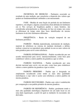 FUNDAMENTOS DE TOPOGRAFIA
Luis A. K. Veiga/Maria A. Z. Zanetti/Pedro L. Faggion
249
INCERTEZA DE MEDIÇÃO - Parâmetro associado ao
resultado de uma medição, que caracteriza a dispersão dos valores que
podem ser fundamentalmente atribuídos a um mensurando.
FASE - Medida de uma fração do período de um fenômeno
repetitivo, em relação a alguma característica bem definida do fenômeno
em si. Nos serviços de freqüência padrão e sinais horários, são
consideradas principalmente as diferenças de fase em tempo, tais como
as diferenças de tempo entre duas fases identificadas do mesmo
fenômeno ou de dois fenômenos diferentes.
FREQÜÊNCIA - Razão de variação temporal de um
fenômeno periódico.
PADRÃO - Medida materializada, instrumento de medição,
material de referência ou sistema de medição destinado a definir,
realizar, conservar ou reproduzir uma unidade ou um ou mais valores de
uma grandeza para servir como referência.
PADRÃO INTERNACIONAL - Padrão reconhecido por um
acordo internacional para servir, internacionalmente, como base para
estabelecer valores a outros padrões da grandeza a que se refere.
PADRÃO NACIONAL - Padrão reconhecido por uma
decisão nacional para servir, em um país, como base para estabelecer
valores a outros padrões da grandeza a que se refere.
PADRÃO PRIMÁRIO - Padrão que é designado ou
amplamente reconhecido como tendo as mais altas qualidades
metrológicas e cujo valor é aceito sem referência a outros padrões de
mesma grandeza.
PADRÃO SECUNDÁRIO - Padrão cujo valor é estabelecido
por comparação a um padrão primário da mesma grandeza.
PADRÃO DE REFERÊNCIA - Padrão, geralmente tendo a
mais alta qualidade metrológica disponível em um dado local ou em
uma dada organização, a partir do qual as medições lá executadas são
derivadas.
 