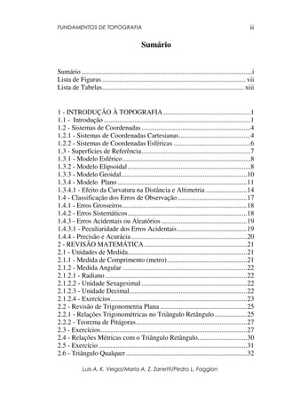 FUNDAMENTOS DE TOPOGRAFIA
Luis A. K. Veiga/Maria A. Z. Zanetti/Pedro L. Faggion
ii
Sumário
Sumário ....................................................................................................i
Lista de Figuras .................................................................................... vii
Lista de Tabelas................................................................................... xiii
1 - INTRODUÇÃO À TOPOGRAFIA ...................................................1
1.1 - Introdução ......................................................................................1
1.2 - Sistemas de Coordenadas................................................................4
1.2.1 - Sistemas de Coordenadas Cartesianas..........................................4
1.2.2 - Sistemas de Coordenadas Esféricas .............................................6
1.3 - Superfícies de Referência................................................................7
1.3.1 - Modelo Esférico...........................................................................8
1.3.2 - Modelo Elipsoidal........................................................................8
1.3.3 - Modelo Geoidal..........................................................................10
1.3.4 - Modelo Plano ............................................................................11
1.3.4.1 - Efeito da Curvatura na Distância e Altimetria ........................14
1.4 - Classificação dos Erros de Observação.........................................17
1.4.1 - Erros Grosseiros.........................................................................18
1.4.2 - Erros Sistemáticos......................................................................18
1.4.3 - Erros Acidentais ou Aleatórios ..................................................19
1.4.3.1 - Peculiaridade dos Erros Acidentais.........................................19
1.4.4 - Precisão e Acurácia....................................................................20
2 - REVISÃO MATEMÁTICA ............................................................21
2.1 - Unidades de Medida......................................................................21
2.1.1 - Medida de Comprimento (metro)...............................................21
2.1.2 - Medida Angular .........................................................................22
2.1.2.1 - Radiano ...................................................................................22
2.1.2.2 - Unidade Sexagesimal..............................................................22
2.1.2.3 - Unidade Decimal.....................................................................22
2.1.2.4 - Exercícios................................................................................23
2.2 - Revisão de Trigonometria Plana ...................................................25
2.2.1 - Relações Trigonométricas no Triângulo Retângulo ...................25
2.2.2 - Teorema de Pitágoras.................................................................27
2.3 - Exercícios......................................................................................27
2.4 - Relações Métricas com o Triângulo Retângulo.............................30
2.5 - Exercício .......................................................................................31
2.6 - Triângulo Qualquer .......................................................................32
 