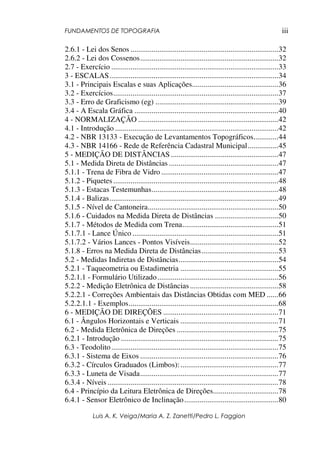 FUNDAMENTOS DE TOPOGRAFIA
Luis A. K. Veiga/Maria A. Z. Zanetti/Pedro L. Faggion
iii
2.6.1 - Lei dos Senos .............................................................................32
2.6.2 - Lei dos Cossenos........................................................................32
2.7 - Exercício .......................................................................................33
3 - ESCALAS........................................................................................34
3.1 - Principais Escalas e suas Aplicações.............................................36
3.2 - Exercícios......................................................................................37
3.3 - Erro de Graficismo (eg) ................................................................39
3.4 - A Escala Gráfica ...........................................................................40
4 - NORMALIZAÇÃO .........................................................................42
4.1 - Introdução .....................................................................................42
4.2 - NBR 13133 - Execução de Levantamentos Topográficos.............44
4.3 - NBR 14166 - Rede de Referência Cadastral Municipal................45
5 - MEDIÇÃO DE DISTÂNCIAS ........................................................47
5.1 - Medida Direta de Distâncias .........................................................47
5.1.1 - Trena de Fibra de Vidro .............................................................47
5.1.2 - Piquetes......................................................................................48
5.1.3 - Estacas Testemunhas..................................................................48
5.1.4 - Balizas........................................................................................49
5.1.5 - Nível de Cantoneira....................................................................50
5.1.6 - Cuidados na Medida Direta de Distâncias .................................50
5.1.7 - Métodos de Medida com Trena..................................................51
5.1.7.1 - Lance Único ............................................................................51
5.1.7.2 - Vários Lances - Pontos Visíveis..............................................52
5.1.8 - Erros na Medida Direta de Distâncias........................................53
5.2 - Medidas Indiretas de Distâncias....................................................54
5.2.1 - Taqueometria ou Estadimetria ...................................................55
5.2.1.1 - Formulário Utilizado...............................................................56
5.2.2 - Medição Eletrônica de Distâncias ..............................................58
5.2.2.1 - Correções Ambientais das Distâncias Obtidas com MED ......66
5.2.2.1.1 - Exemplos..............................................................................68
6 - MEDIÇÃO DE DIREÇÕES ............................................................71
6.1 - Ângulos Horizontais e Verticais ...................................................71
6.2 - Medida Eletrônica de Direções .....................................................75
6.2.1 - Introdução ..................................................................................75
6.3 - Teodolito.......................................................................................75
6.3.1 - Sistema de Eixos ........................................................................76
6.3.2 - Círculos Graduados (Limbos):...................................................77
6.3.3 - Luneta de Visada........................................................................77
6.3.4 - Níveis .........................................................................................78
6.4 - Princípio da Leitura Eletrônica de Direções..................................78
6.4.1 - Sensor Eletrônico de Inclinação.................................................80
 