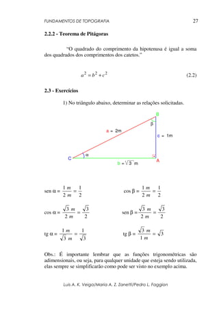 FUNDAMENTOS DE TOPOGRAFIA
Luis A. K. Veiga/Maria A. Z. Zanetti/Pedro L. Faggion
27
2.2.2 - Teorema de Pitágoras
“O quadrado do comprimento da hipotenusa é igual a soma
dos quadrados dos comprimentos dos catetos.”
222
cba += (2.2)
2.3 - Exercícios
1) No triângulo abaixo, determinar as relações solicitadas.
α
β
a = 2m
m
A
B
C
b = 3
c = 1m
sen α =
2
1
2
1
=
m
m
cos β =
2
1
2
1
=
m
m
cos α =
2
3
2
3
=
m
m
sen β =
2
3
2
3
=
m
m
tg α =
3
1
3
1
=
m
m
tg β = 3
1
3
=
m
m
Obs.: É importante lembrar que as funções trigonométricas são
adimensionais, ou seja, para qualquer unidade que esteja sendo utilizada,
elas sempre se simplificarão como pode ser visto no exemplo acima.
 