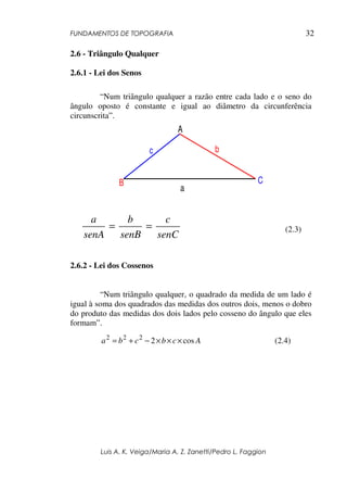 FUNDAMENTOS DE TOPOGRAFIA
Luis A. K. Veiga/Maria A. Z. Zanetti/Pedro L. Faggion
32
2.6 - Triângulo Qualquer
2.6.1 - Lei dos Senos
“Num triângulo qualquer a razão entre cada lado e o seno do
ângulo oposto é constante e igual ao diâmetro da circunferência
circunscrita”.
A
B C
b
a
c
senC
c
senB
b
senA
a
== (2.3)
2.6.2 - Lei dos Cossenos
“Num triângulo qualquer, o quadrado da medida de um lado é
igual à soma dos quadrados das medidas dos outros dois, menos o dobro
do produto das medidas dos dois lados pelo cosseno do ângulo que eles
formam”.
Acbcba cos2222
×××−+= (2.4)
 