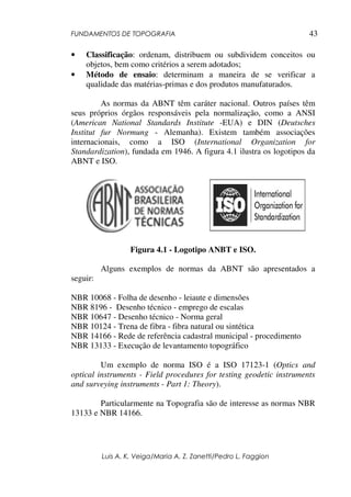 FUNDAMENTOS DE TOPOGRAFIA
Luis A. K. Veiga/Maria A. Z. Zanetti/Pedro L. Faggion
43
• Classificação: ordenam, distribuem ou subdividem conceitos ou
objetos, bem como critérios a serem adotados;
• Método de ensaio: determinam a maneira de se verificar a
qualidade das matérias-primas e dos produtos manufaturados.
As normas da ABNT têm caráter nacional. Outros países têm
seus próprios órgãos responsáveis pela normalização, como a ANSI
(American National Standards Institute -EUA) e DIN (Deutsches
Institut fur Normung - Alemanha). Existem também associações
internacionais, como a ISO (International Organization for
Standardization), fundada em 1946. A figura 4.1 ilustra os logotipos da
ABNT e ISO.
Figura 4.1 - Logotipo ANBT e ISO.
Alguns exemplos de normas da ABNT são apresentados a
seguir:
NBR 10068 - Folha de desenho - leiaute e dimensões
NBR 8196 - Desenho técnico - emprego de escalas
NBR 10647 - Desenho técnico - Norma geral
NBR 10124 - Trena de fibra - fibra natural ou sintética
NBR 14166 - Rede de referência cadastral municipal - procedimento
NBR 13133 - Execução de levantamento topográfico
Um exemplo de norma ISO é a ISO 17123-1 (Optics and
optical instruments - Field procedures for testing geodetic instruments
and surveying instruments - Part 1: Theory).
Particularmente na Topografia são de interesse as normas NBR
13133 e NBR 14166.
 