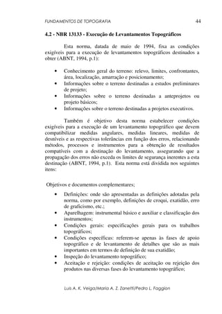FUNDAMENTOS DE TOPOGRAFIA
Luis A. K. Veiga/Maria A. Z. Zanetti/Pedro L. Faggion
44
4.2 - NBR 13133 - Execução de Levantamentos Topográficos
Esta norma, datada de maio de 1994, fixa as condições
exigíveis para a execução de levantamentos topográficos destinados a
obter (ABNT, 1994, p.1):
• Conhecimento geral do terreno: relevo, limites, confrontantes,
área, localização, amarração e posicionamento;
• Informações sobre o terreno destinadas a estudos preliminares
de projeto;
• Informações sobre o terreno destinadas a anteprojetos ou
projeto básicos;
• Informações sobre o terreno destinadas a projetos executivos.
Também é objetivo desta norma estabelecer condições
exigíveis para a execução de um levantamento topográfico que devem
compatibilizar medidas angulares, medidas lineares, medidas de
desníveis e as respectivas tolerâncias em função dos erros, relacionando
métodos, processos e instrumentos para a obtenção de resultados
compatíveis com a destinação do levantamento, assegurando que a
propagação dos erros não exceda os limites de segurança inerentes a esta
destinação (ABNT, 1994, p.1). Esta norma está dividida nos seguintes
itens:
Objetivos e documentos complementares;
• Definições: onde são apresentadas as definições adotadas pela
norma, como por exemplo, definições de croqui, exatidão, erro
de graficismo, etc.;
• Aparelhagem: instrumental básico e auxiliar e classificação dos
instrumentos;
• Condições gerais: especificações gerais para os trabalhos
topográficos;
• Condições específicas: referem-se apenas às fases de apoio
topográfico e de levantamento de detalhes que são as mais
importantes em termos de definição de sua exatidão;
• Inspeção do levantamento topográfico;
• Aceitação e rejeição: condições de aceitação ou rejeição dos
produtos nas diversas fases do levantamento topográfico;
 