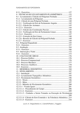 FUNDAMENTOS DE TOPOGRAFIA
Luis A. K. Veiga/Maria A. Z. Zanetti/Pedro L. Faggion
v
8.3.1 - Exercícios.................................................................................127
9 - TÉCNICAS DE LEVANTAMENTO PLANIMÉTRICO .............132
9.1 - Levantamento e Cálculo de Poligonais Fechadas .......................137
9.1.1 - Levantamento da Poligonal......................................................138
9.1.2 - Cálculo de uma Poligonal Fechada ..........................................140
9.1.2.1 - Verificação do Erro de Fechamento Angular........................142
9.1.2.2 - Cálculo dos Azimutes............................................................143
9.1.2.2.1 - Exercício ............................................................................144
9.1.2.3 - Cálculo das Coordenadas Parciais.........................................145
9.1.2.4 - Verificação do Erro de Fechamento Linear...........................146
9.1.2.4.1 - Exercício ............................................................................147
9.1.2.5 - Correção do Erro Linear........................................................148
9.1.2.6 - Resumo de Cálculo da Poligonal Fechada ............................149
9.1.2.7 - Exercício ...............................................................................149
9.2 - Poligonal Enquadrada .................................................................155
9.2.1 - Exercício ..................................................................................157
9.3 - Irradiação ....................................................................................164
9.3.1 - Exercício ..................................................................................166
9.4 - Intersecção a Vante .....................................................................172
9.4.1 - Exercício ..................................................................................173
10 - CÁLCULO DE ÁREAS ..............................................................176
10.1 - Processo Gráfico .......................................................................176
10.2 - Processo Computacional ...........................................................176
10.3 - Processo Mecânico....................................................................177
10.4 - Processos Analíticos..................................................................178
10.5 - Exercício ...................................................................................182
11 - MEMORIAL DESCRITIVO .......................................................184
12 - NIVELAMENTO.........................................................................187
12.1 - Introdução .................................................................................187
12.2 - Levantamento Topográfico Altimétrico....................................192
12.3 - Nivelamento Geométrico ..........................................................196
12.3.1 - Níveis .....................................................................................196
12.3.2 - Miras ......................................................................................197
12.3.3 - Métodos de Nivelamento Geométrico....................................200
12.3.3.1 - Visadas Iguais .....................................................................201
12.3.3.1.1 - Procedimento de Campo ..................................................206
12.3.3.1.2 - Exercício ..........................................................................209
12.3.3.1.3 - Cuidados a Serem Tomados na Execução do Nivelamento
.............................................................................................................209
12.3.3.1.4 - Cálculo do Erro Cometido e da Tolerância Altimétrica..215
12.3.3.1.5 - Exercício ..........................................................................216
 