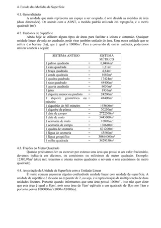 4. Estudo das Medidas de Superfície

4.1. Generalidades
       A unidade que mais representa um espaço a ser ocupado, é sem dúvida as medidas de área
(duas dimensões). De acordo com a ABNT, a medida padrão utilizada em topografia, é o metro
quadrado (m2).

4.2. Unidades de Superfície
        Ainda hoje se utilizam alguns tipos de áreas para facilitar a leitura e dimensão. Qualquer
unidade linear elevada ao quadrado, pode virar também unidade de área. Uma outra unidade que se
utiliza é o hectare (ha), que é igual a 10000m2. Para a conversão de outras unidades, poderemos
utilizar a tabela a seguir:

                           SISTEMA ANTIGO                      SISTEMA
                                                               MÉTRICO
                     1 palmo quadrado                 =        0,0484m²
                     1 vara quadrada                  =          1,21m²
                     1 braça quadrada                 =          4,84m²
                     1 corda quadrada                 =          1089m²
                     1 quadra quadrada                =         17424m²
                     1 saco quadrado                  =         48400m²
                     1 quarta quadrada                =          6050m²
                     1 jeira                          =          1936m²
                     1 alqueire menor ou paulista     =         24200m²
                     1 alqueire geométrico ou         =         48400m²
                     mineiro
                     1 alqueirão do NE mineiro        =         193600m²
                     1 alqueire de planta             =          30250m²
                     1 data de campo                  =        2722500m²
                     1 data de mato                   =        5445000m²
                     1 sesmaria de mato               =          10890m²
                     1 sesmaria de campo              =         130680m²
                     1 quadra de sesmaria             =         871200m²
                     1 légua de sesmaria              =          43560m²
                     1 légua geográfica               =       30864000m²
                     1 milha quadrada                 =        3429350m²

4.3. Frações do Metro Quadrado
        Quando precisarmos ler ou escrever por extenso uma área que possui o seu valor fracionário,
devemos indicá-la em décimos, ou centésimos ou milésimos de metro quadrado. Exemplo:
12380,97m2 (doze mil, trezentos e oitenta metros quadrados e noventa e sete centésimos de metro
quadrado).

4.4. Associação da Unidade de Superfície com a Unidade Linear
       É muito comum encontrar alguém confundindo unidade linear com unidade de superfície. A
unidade de superfície é elevado ao expoente de 2, ou seja, é a representação da multiplicação de duas
unidades lineares. Portanto quando informamos que uma área possui 1000m2 , isto não quer dizer
que esta área é igual a 1km2, pois uma área de 1km2 eqüivale a um quadrado de 1km por 1km e
portanto possui 1000000m2 (1000mX1000m).
 